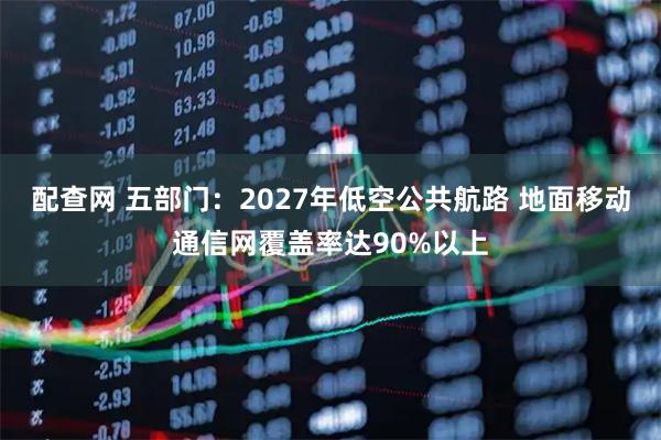 配查网 五部门：2027年低空公共航路 地面移动通信网覆盖率达90%以上