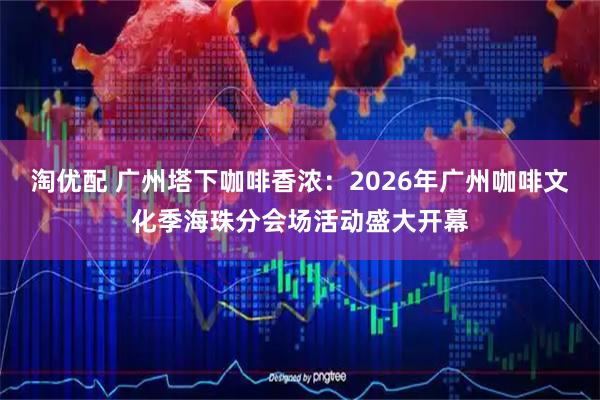 淘优配 广州塔下咖啡香浓：2026年广州咖啡文化季海珠分会场活动盛大开幕