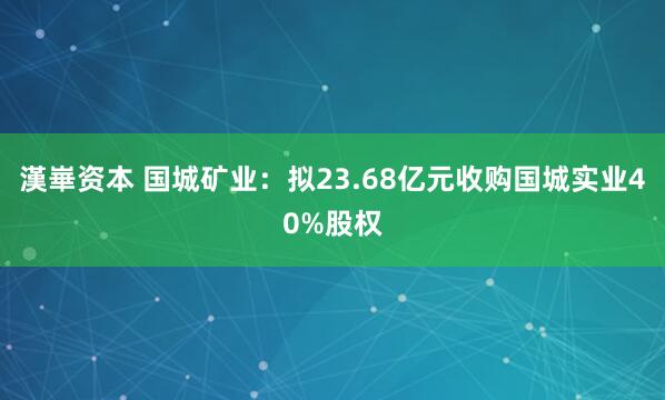 漢崋资本 国城矿业：拟23.68亿元收购国城实业40%股权