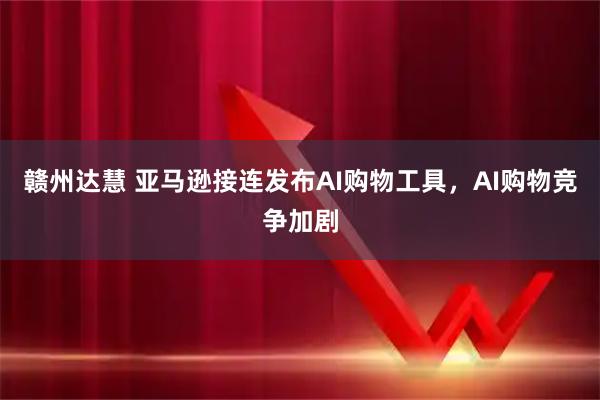 赣州达慧 亚马逊接连发布AI购物工具，AI购物竞争加剧