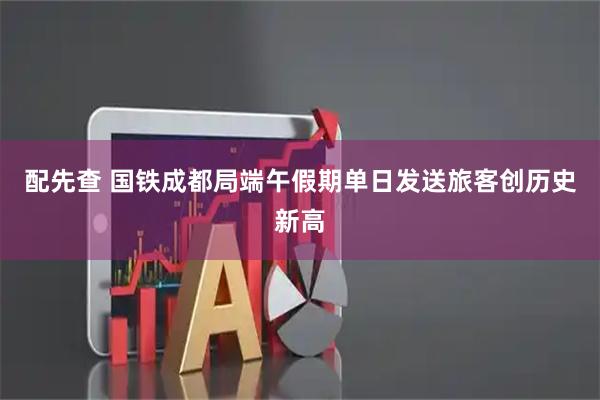 配先查 国铁成都局端午假期单日发送旅客创历史新高
