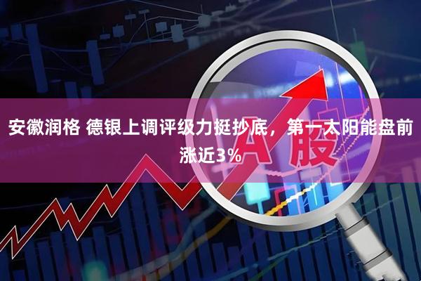 安徽润格 德银上调评级力挺抄底，第一太阳能盘前涨近3%