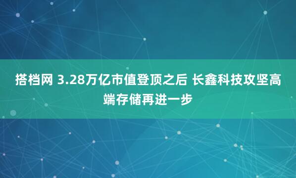 搭档网 3.28万亿市值登顶之后 长鑫科技攻坚高端存储再进一步