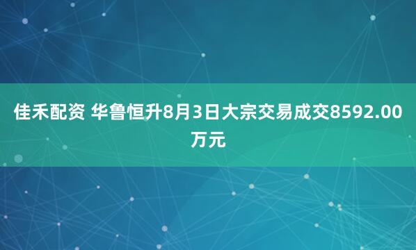 佳禾配资 华鲁恒升8月3日大宗交易成交8592.00万元