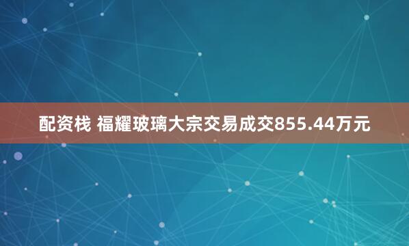 配资栈 福耀玻璃大宗交易成交855.44万元