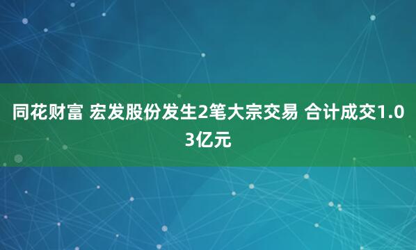 同花财富 宏发股份发生2笔大宗交易 合计成交1.03亿元