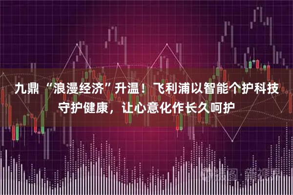 九鼎 “浪漫经济”升温！飞利浦以智能个护科技守护健康，让心意化作长久呵护